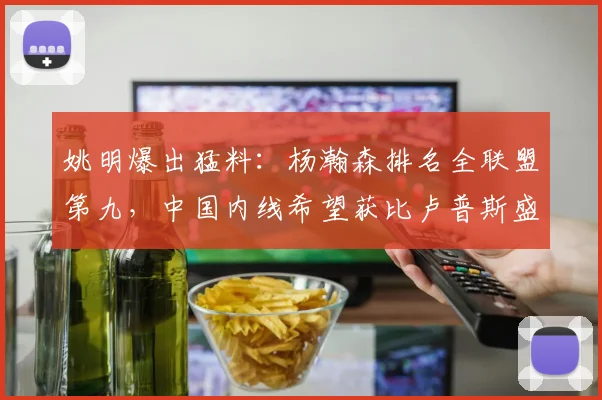 姚明爆出猛料：杨瀚森排名全联盟第九，中国内线希望获比卢普斯盛赞