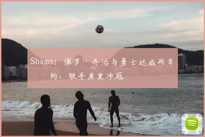 Shams：保罗·乔治与勇士达成两年续约，联手库里冲冠
