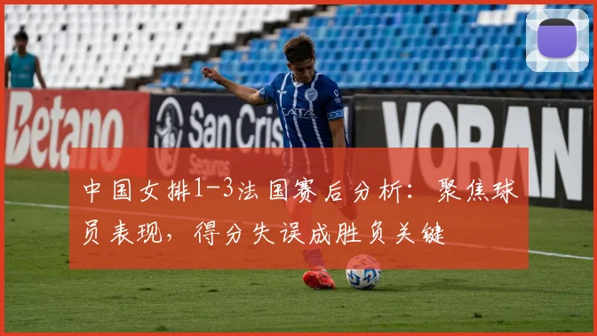 中国女排1-3法国赛后分析:聚焦球员表现,得分失误成胜负关键