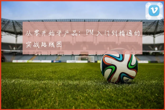 从零开始学产品:PM 入门到精通的实战路线图