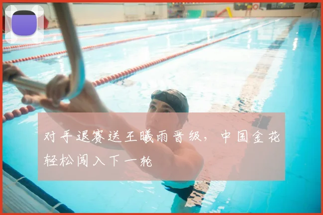 对手退赛送王曦雨晋级，中国金花轻松闯入下一轮