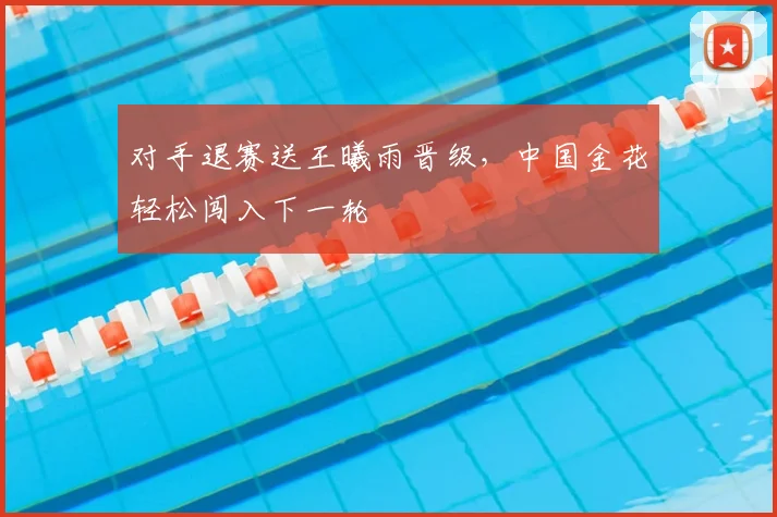 对手退赛送王曦雨晋级，中国金花轻松闯入下一轮