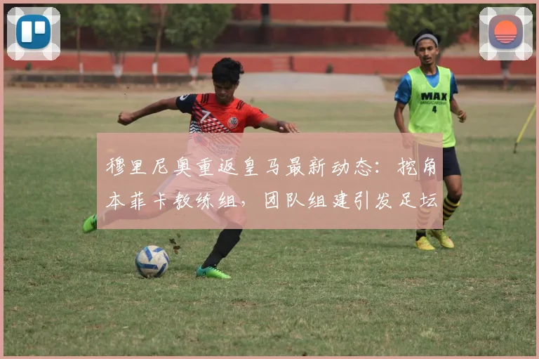 穆里尼奥重返皇马最新动态：挖角本菲卡教练组，团队组建引发足坛关注
