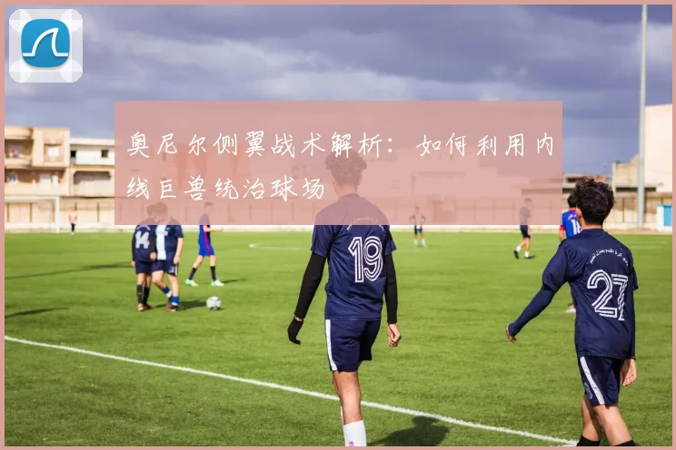 奥尼尔侧翼战术解析：如何利用内线巨兽统治球场