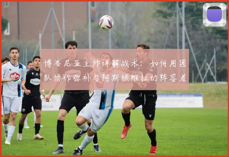 博洛尼亚主帅详解战术：如何用团队协作弥补与阿斯顿维拉的阵容差距