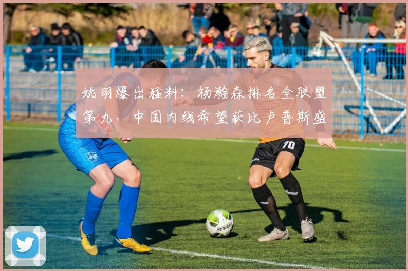 姚明爆出猛料：杨瀚森排名全联盟第九，中国内线希望获比卢普斯盛赞