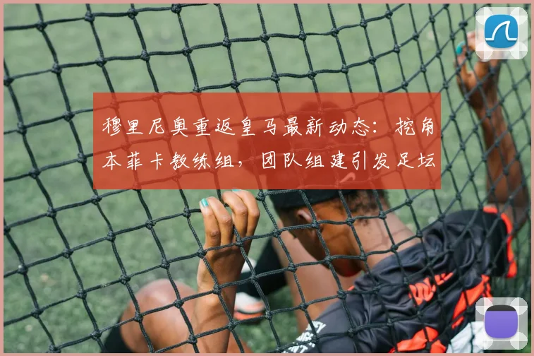 穆里尼奥重返皇马最新动态：挖角本菲卡教练组，团队组建引发足坛关注