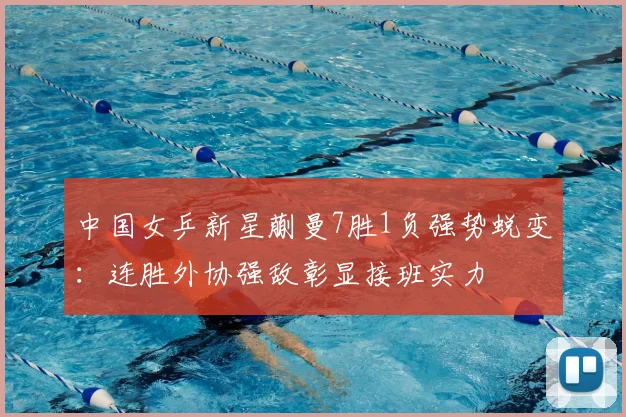 中国女乒新星蒯曼7胜1负强势蜕变：连胜外协强敌彰显接班实力