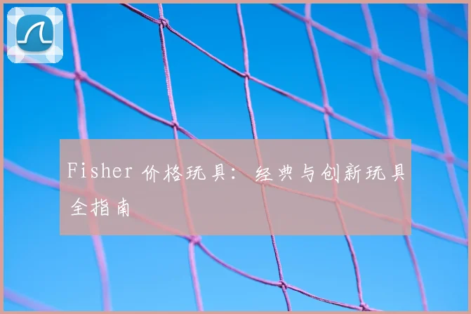 Fisher 价格玩具：经典与创新玩具全指南