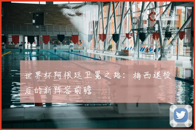 世界杯阿根廷卫冕之路：梅西退役后的新阵容前瞻
