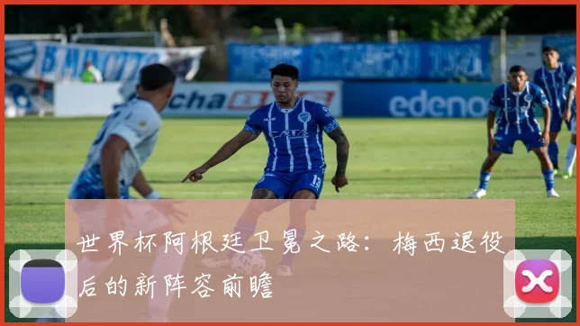 世界杯阿根廷卫冕之路:梅西退役后的新阵容前瞻