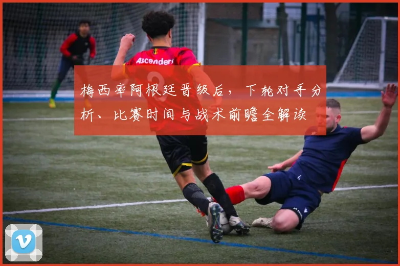 梅西率阿根廷晋级后，下轮对手分析、比赛时间与战术前瞻全解读