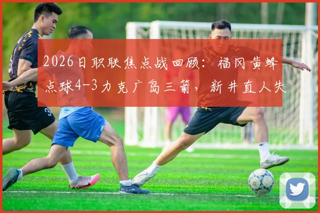 2026日职联焦点战回顾:福冈黄蜂点球4-3力克广岛三箭,新井直人失点成转折
