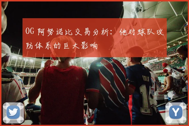 OG 阿努诺比交易分析：他对球队攻防体系的巨大影响
