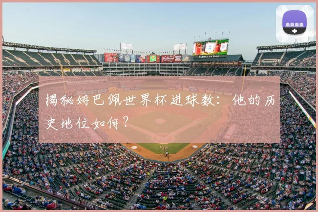 揭秘姆巴佩世界杯进球数：他的历史地位如何？